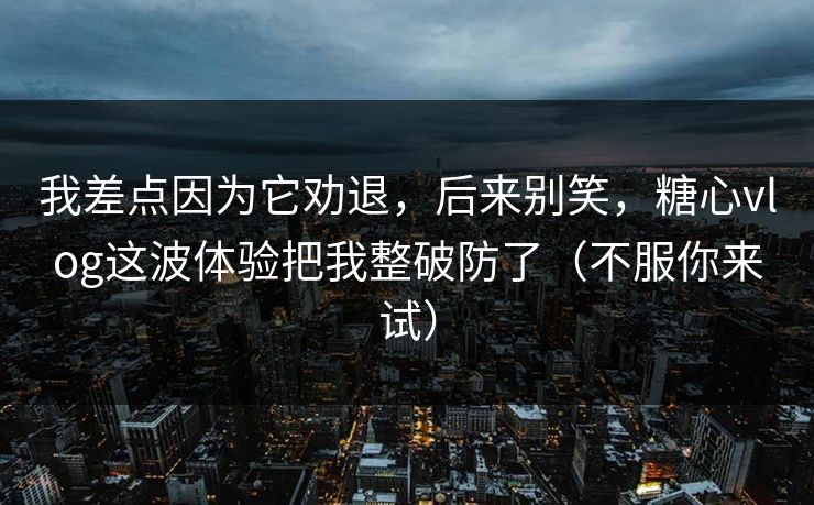 我差点因为它劝退，后来别笑，糖心vlog这波体验把我整破防了（不服你来试）