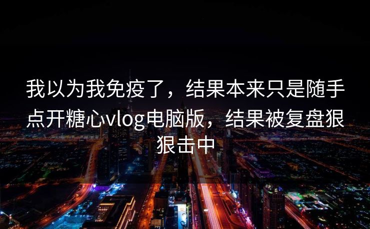 我以为我免疫了，结果本来只是随手点开糖心vlog电脑版，结果被复盘狠狠击中