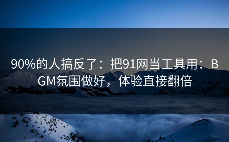 90%的人搞反了：把91网当工具用：BGM氛围做好，体验直接翻倍